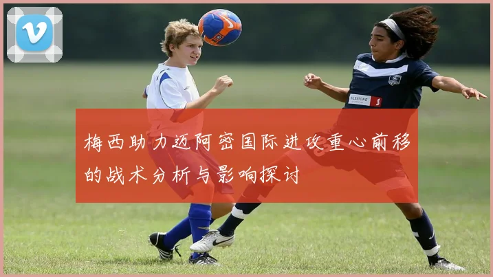 梅西助力迈阿密国际进攻重心前移的战术分析与影响探讨